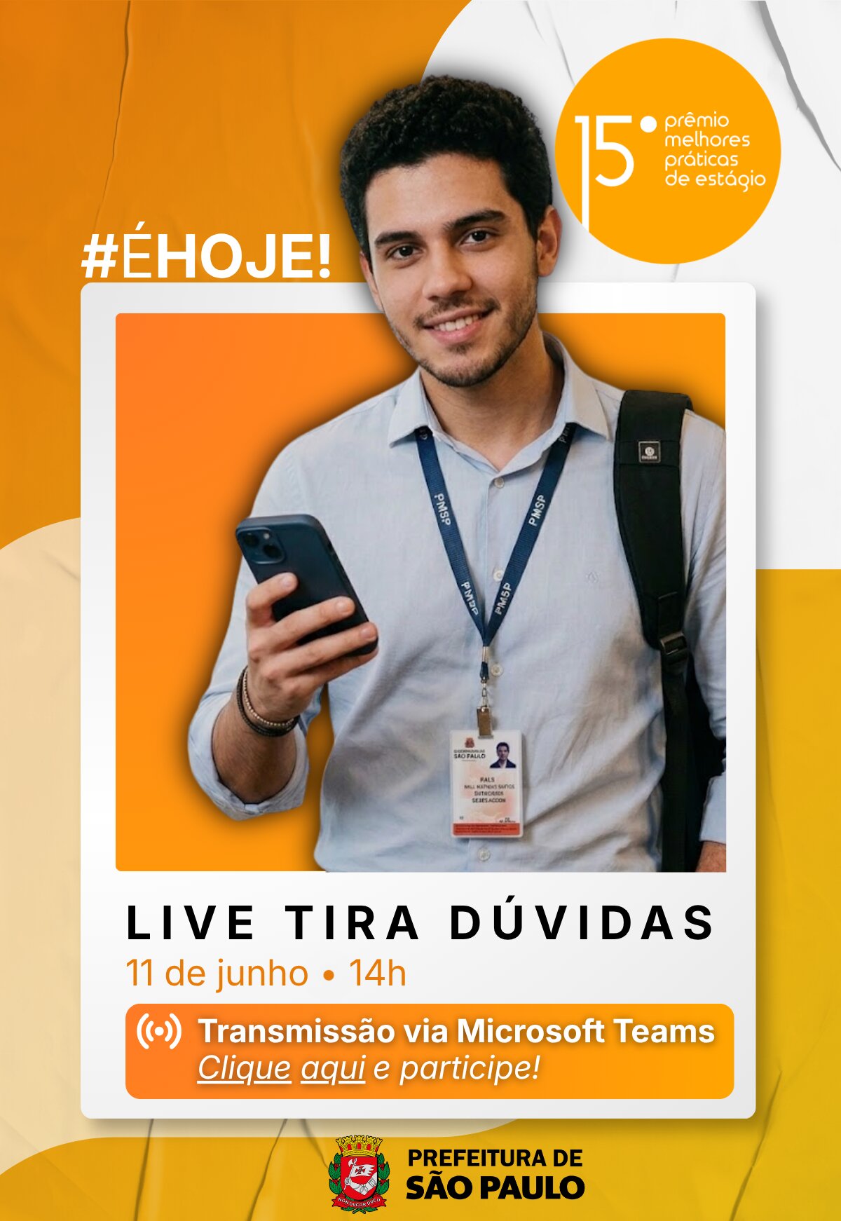 Cartaz digital vertical com fundo composto por formas abstratas e onduladas nas cores amarelo-escura e branca, simulando uma textura de papel levemente amassado. No topo esquerdo, destaca-se a hashtag em letras brancas com contorno amarelo: #ÉHOJE!. À direita, há um círculo totalmente amarelo com o texto em branco: 15º prêmio melhores práticas de estágio. No centro da imagem, inserida em uma moldura branca estilo foto polaroid, está a foto de um jovem sorridente, de pele clara, cabelos e olhos castanhos. Ele usa uma camisa social azul-clara, carrega uma mochila preta em um dos ombros e segura um celular escuro com a mão direita. No pescoço, ele usa um cordão azul com a sigla "PMSP" e um crachá de identificação da Prefeitura de São Paulo. O fundo interno dessa foto é um quadrado na cor laranja. Abaixo da foto, constam as seguintes informações sobre o evento: "#É hoje! Live Tira Dúvidas, dia 11 de junho às 14h. Transmissão via Microsoft Teams. Clique aqui e participe!". Mais abaixo, há um botão retangular laranja com bordas arredondadas e o ícone de transmissão ao vivo, contendo o texto em branco: Transmissão via Microsoft Teams e, logo abaixo, o link sublinhado Clique aqui e participe!. No rodapé, o logotipo da Prefeitura de São Paulo.